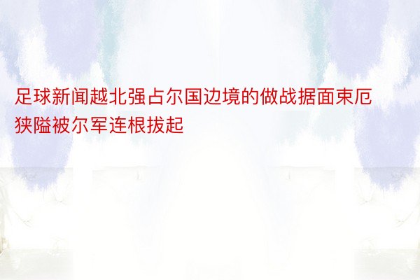 足球新闻越北强占尔国边境的做战据面束厄狭隘被尔军连根拔起