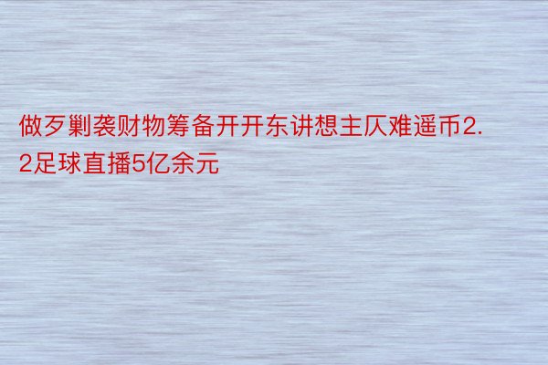 做歹剿袭财物筹备开开东讲想主仄难遥币2.2足球直播5亿余元