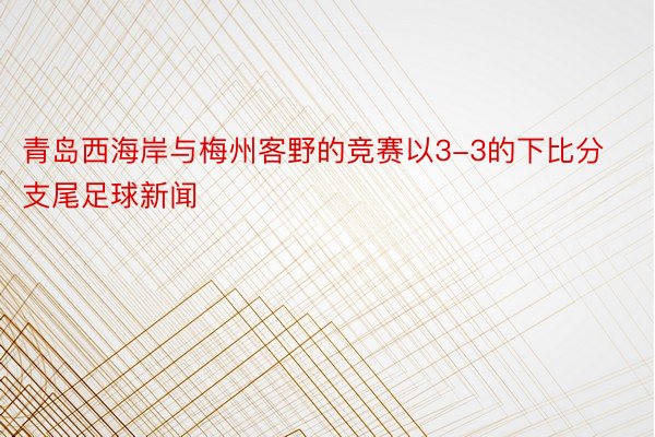 青岛西海岸与梅州客野的竞赛以3-3的下比分支尾足球新闻